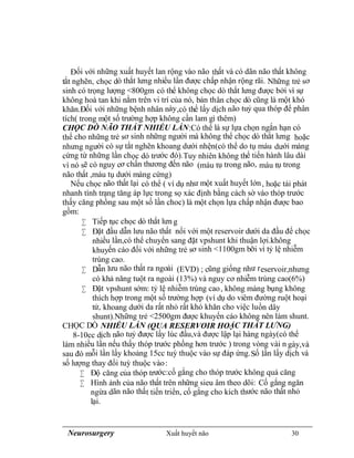 Neurosurgery Xuất huyết não 30
Đối với những xuất huyết lan rộng vào não thất và có dãn não thất không
tắt nghẽn, chọc dò thắt lưng nhiều lần được chấp nhận rộng rãi. Những trẻ sơ
sinh có trọng lượng <800gm có thể không chọc dò thắt lưng được bởi vì sự
không hoà tan khi nằm trên vi trí của nó, bản thân chọc dò cũng là một khó
khăn.Đối với những bệnh nhân này,có thể lấy dịch não tuỷ qua thóp để phân
tích( trong một số trường hợp không cần lam gì thêm)
CHỌC DÒ NÃO THẤT NHIỀU LẦN:Có thể là sự lựa chọn ngắn hạn có
thể cho những trẻ sơ sinh những người mà không thể chọc dò thắt lưng hoặc
nhưng người có sự tắt nghẽn khoang dưới nhện(có thể do tụ máu dưới màng
cứng từ những lần chọc dò trước đó).Tuy nhiên không thể tiến hành lâu dài
vì nó sẽ có nguy cơ chấn thương đến não (máu tụ trong não, máu tụ trong
não thất ,máu tụ dưới màng cứng)
Nếu chọc não thất lại có thể ( ví dụ như một xuất huyết lớn, hoặc tái phát
nhanh tình trạng tăng áp lực trong sọ xác định bằng cách sờ vào thóp trước
thấy căng phồng sau một số lần choc) là một chọn lựa chấp nhận được bao
gồm:
 Tiếp tục chọc dò thắt lưn g
 Đặt đầu dẫn lưu não thất nối với một reservoir dưới da đầu để chọc
nhiều lần,có thể chuyển sang đặt vpshunt khi thuận lợi.không
khuyến cáo đối với những trẻ sơ sinh <1100gm bỡi vì tỷ lệ nhiễm
trùng cao.
 Dẫn lưu não thất ra ngoài (EVD) ; cũng giống như reservoir,nhưng
có khả năng tuột ra ngoài (13%) và nguy cơ nhiễm trùng cao(6%)
 Đặt vpshunt sớm: tỷ lệ nhiễm trùng cao, không màng bụng không
thích hợp trong một số trường hợp (ví dụ do viêm đường ruột hoại
tử, khoang dưới da rất nhỏ rất khó khăn cho việc luồn dây
shunt).Những trẻ <2500gm được khuyến cáo không nên làm shunt.
CHỌC DÒ NHIỀU LẦN (QUA RESERVOIR HOẶC THẮT LƯNG)
8-10cc dịch não tuỷ được lấy lúc đầu,và được lập lại hàng ngày(có thể
làm nhiều lần nếu thấy thóp trước phồng hơn trước ) trong vòng vài n gày,và
sau đó mỗi lần lấy khoảng 15cc tuỳ thuộc vào sự đáp ứng.Số lần lấy dịch và
số lượng thay đổi tuỳ thuộc vào:
 Độ căng của thóp trước:cố gắng cho thóp trước không quá căng
 Hình ảnh của não thất trên những sieu âm theo dõi: Cố gắng ngăn
ngừa dãn não thất tiến triển, cố gắng cho kích thước não thất nhỏ
lại.
 