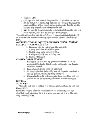 Neurosurgery Xuất huyết não 31
 Theo dõi OFC
 Chú ý protein dịch não tuỷ: đang còn bàn cãi.giảm bớt sau một số
lần lấy dịch,một số trường hợp ngay sau khi protein>100mg/dl thì
có vẻ như không không có một sự hấp thu tự nhiên đáng kể và điều
này cho thấy chọc lấy dịch tiếp tục là cần thiết
 NB: lấy một thể tích dịch như vậy có thể giây rối loạn điện giải, chủ
yếu là hạ natri, phải theo dõi điện giải thường xuyên.
Theo dõi với hàng loạt siêu âm từ 3-5 ngày ,và sau đó vài tuần,hai tuần.CT
SCAN được tiến hành khi tình trạng bệnh nhân ổn định,và có thể lập lại
PRN.
DẶT VPSHUNT HOẶC CHUYỂN RESERVOIR THÀNH VPSHUNT
CHỈ ĐỊNH VÀ NHỮNG YÊU CẦU:
1. Đầu nước có triệu chứng hoặc đầu nước triển
2. Những trẻ đã được rút nội khí quản
3. Những trẻ có trọng lượng >2500gm
4. Không có bệnh lý hoại tử đường ruột
5. Protein <100mg/dl
KHUYẾN CÁO KỶ THHUẬT
1. Không nên lấy dịch não tuỷ qua reservoir trước 24 khi đặt
vpshunt vì khi đó não thất sẽ xẹp lại rất khó cho việc đưa đầu
shunt vào não thất.
2. Làm siêu âm kiểm tra trước khi đặt shunt
3. Sử dụng loại val có áp lực thấp hoặc rất thấp(nếu protein dich
não tuỷ qua cao,sử dụng hệ thống không val
4. Không đặt những bộ phận cứng của shunt vào những chỗ yếu
của em bé, nơi em bé thường nằm,vì sẽ làm tổn thương da.
KẾT QUẢ
NGẮN HẠN
Những trẻ sinh non bị SEH có tỷ lệ tử vong cao hơn nhưng trẻ sinh non
không bi SEH
tần xuất tử vong và tiến triển của xuất huyết cao khi máu tụ xuất hiện
sớm.Xuất huyết càng nặng thì tỷ lệ tử vong càng cao và tỷ lệ bị đầu nước
cũng cao(bảng 29-8)
 