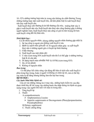 Neurosurgery Xuất huyết não 5
10 -32% những trường hợp máu tụ trong não không do chấn thương.Trong
những trường hợp một xuất huyết lớn, rất khó phân biệt là xuất huyết thuỳ
não hay xuất huyết sâu.
Xuất huyết thuỳ não thường là do bất thường cấu trúc, trưòng hợp này ít
gặp ở xuất huyết não sâu.Xuất huyết não thuỳ não cũng thường gặp ở những
người nghiện rượu.Xuất huyết thuỳ não cũng có giá trị tiên lượng tốt hơn
xuất huyết vùng đồi thị thân nền.
Sinh bệnh học:
Có rất nhiều nguyên nhân, nhưng những nguyên nhân thường gặp nhất là:
1. Sự lan rộng ra ngoài của những xuất huyết ở sâu
2. Bệnh lý mạch máu giòn,dễ vỡ: là nguyên nhân giây ra xuất huyết
thuỳ não ở những người già có huyết áp bình thường
3. Chấn thương
4. Xuất huyết sau một nhũn não
5. U não (xem trang 854 )xuất huyết não đa ổ có thể gặp ở những trường
hợp K di căn não
6. Di dạng mạch máu não(đặc biệt là AVM) (xem trang 835)
7. Do vỡ túi phình
8. Không rõ nguyên nhân
Bao trong
Có thể phục hồi chức năng vận động đối bên rõ rệch nếu xuất huyết ở
phía trong bao trong, hoặc ở ngoài và không có chèn ép nó, mà có thể lấy
cục máu tụ dễ dàng nhưng không làm tổn hại bao trong.
BỆNH HỌC:
Các bước khai thác bệnh sử:
Căn cứ vào những thông tin ở mục này, những bước kiểm tra sau đây
được trình bày để bổ xung vào những bước thu thập thông tin bệnh sử quan
trọng trong việc ngưòi lớn tuổi với máu tu trong não:
1. Tăng huyết áp
2. Thuốc
A.sympathomimetic
 Amphetamines,Cocaine
 Appetite suppressants or Decongestants (Phenylpropanolamine,
Pseudoephedrine)
B.Dietary supplement
C. Thuốc chống đông
 