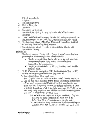 Neurosurgery Xuất huyết não 6
D.Birth control pills
E.Apirin
3. Tiền sử nghiện rượu
4. Bệnh lý đông máu
5. Leukemia
6. Tiền sử đột quỵ trước đó
7. Tiền sử mắc co bệnh lý di dạng mạch máu não(AVM,Venous
angioma)
8. U não:Tìm hiểu tiền sử bệnh ung thư, đặc biệt những ung thư mà có
khuynh hướng di căn não(phổi,ngực,cơ quan sinh dục,thận và da)
9. Các phẩu thuật gần đây:Mở thông động mạnh cảnh,những thủ thuật
mà cần dung thuốc chống đông(Aspirin)
10. Tiền sử sinh sản gần đây ,và tiền sử sản giật hoặc tiền sản giật
11. Tiền sử chấn thương
BỆNH SINH
1. Tăng huyết áp(đang còn cân nhắc có phải là nguyên nhân hay hậu
quả,xem phần dưới) nhưng là một yếu tố nguy cơ:
 Tăng huyết áp cấp tính: Có thể gặp trong sản giật hoặc trong
những trường hợp sử dụng một so thuốc nhất định (
Cocain,Phenylpropanolamine)
 Tăng huyết áp mãn tinh: Có thể giây ra những thoái hoá bên
trong nội mach.
2. Có thể liên quan tới sự gia tăng CBF cấp tính (toàn thể hay cục bộ)
đặc biệt ở những vùng nhồi máu lan rộng trứơc đó:
A. Sau một mở thông động mạch cảnh
B. Sau một phẩu thuật sửa chữa các khiếm khuyết tim mạch ở trẻ em
C. Các tai biến mạch máu não trước đó (có hoặc không có tắc mạch
):Xuất huyết tái phát có thể lên tới 43% các trường hợp tai biến
mạch máu não trong tháng đầu tiên.Có thể các mạch máu bị vỡ ra
hoặc bị tái lập mặc dù nó đã bị tắc hoàn toàn trước đó.Có thể xảy ra
sớm trong vong 24 giờ sau một tai biến mach máu não,không phát
hiện trên CT chụp trong 6 giò.Có 2 loai:
 Loại 1: Lan tỏa hay nhiều ổ. Hình ảnh không đồng nhất
hoặc rải rác trong vùng phân bố mạch máu bị tai
biến.Giảm độ so với máu tụ trong não tiên phát.
 Loại 2: Máu tu trong não lan toả.Có thể nguồn xuất phát
một bên. Đậm độ bằng đậm độ của lần xuất huyết trước
 