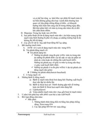 Neurosurgery Xuất huyết não 7
và có thể lan rộng ra khỏi khu vực phân bố mạch máu bị
tai biến.Không giống như loại 1,kinh điển thường lien
quan với liệu pháp chống đông cổ điển , có khuynh
hướng biểu hiện lâm sàng xấu đi trong những ngày đầu.
Rất khó phân biệt với máu tụ trong não trứơc đó,và đôi
khi chẩn đoán nhầm.
D. Migraine: Trong lúc hoặc sau cơn đau.
E. Sau phẩu thuật cắt bỏ dị dạng mạch máu não ( do hiện tượng áp lực
mạch máu bình thường bị phá vỡ).Hoặc có những trường hợp là do
không lấy hết dị dạng.
F. Các yếu tố vật lý: Sau một hoạt động thể lực nặng.
3. Bất thường mach máu:
A. AVM vỡ ( xem di dạng mạch máu não trang 835)
B. Túi phình động mạch vỡ:
 Túi phình dạng túi:
 Những túi phình vùng đa giác willis: máu tụ trong não
do những túi phình dính vào bề mặt vỏ não do phần xơ
dính do viêm hoặc do những lần xuất huyết trước.
Những túi phình nay vỡ giây ra máu tụ trong não thay
vì giây xuất huyết dưới nhện.
 Những túi phình ở xa đa giác willis( vi dụ túi phình của
động mạch não giữa)
 2.Những túi phình nhỏ(charcot-buochard)
C. U hang mạch vỡ.
4. Những bệnh lý động mạch:
a) Bệnh lý mạch máu thoái hoá dạng bột:Thường xuất huyết
thuỳ não lặp lai nhiều lần
b) Bệnh lý thoái hoá sợi: Thỉnh thoảng gặp một số trường
hợp của bệnh lý thoái hoá mạch máu dạng bột
c) Lipohyalinosis
d) Viêm nhiễm mạch máu não ( bao gồn hoại tử mạch máu)
5. U não( tiên phát hay mắc phải) xem bài u não xuất huyết
6. Rối loạn đông cầm máu:
 Mắc phải:
1. Những bệnh nhân đang điều trị bằng liệu pháp chống
đông :Xem trang 854
2. Các liệu pháp làm tan cục máu đông:
 