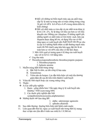 Neurosurgery Xuất huyết não 8
Đối với những tai biến mạch máu não do nhồi máu
cấp:Tỷ lệ máu tụ trong não có triệu chứng trong vòng
36 giờ với rtPA là 6.4%(vs 6.4% trong nhóm điều trị
kiển chứng)
Đối với nhồi máu cơ tim cấp và các nhồi m áu khác tỷ
lệ từ 2.36 -2%. Tỷ lệ tăng với liều cao hơn so với liều
khuyến cáo 100mg cuả Alteplase. Ở những người già,
những người có nhồi máu cơ tim trước vách. Khi mà
Heparin được dùng hổ trợ, sử dụng liều cao có thể
tăng nguy cơ xuất huyết não.Xuất huyết não đư ợc cho
là xảy ra ở những bệnh nhân có bất thường mạch máu
trước đó.Nối mạch máu bên bên ngay lập tức là an
toàn hơn so với rtPA nếu như có thể làm được.
3. Môt ASA qod có tương quan tỉ lệ tăng của xuất huyết
não với tỷ lệ 0.2- 0.8 hằng năm.
 Ung thư máu
 Thrombocytopeniathrombotic thrombocytopetic purpura:
1.Thrombocytopenia
2.Aplastic anemia
7. Nhiễm trùng thần kinh trung ương:
A. Đặc biệt la nấm, nó tấn công tế bào máu
B. Granulomas
C. Viêm não do herpes: Lúc đầu biểu hiện với một tổn thương
giảm đậm độ sau đó tiến triển thành ổ xuất huyết
8. Viêm tắc tĩnh mạch hoặc các xoang màng cứng
9. Thuốc:
 A.Các chất giây nghiện
1. Rượu : uống nhiều hơn 3 lần ngày tăng tỷ lệ xuất huyết não
khoảng 7 fold (xem trang 849)
2. Các thuốc giây nghiện đặc biệt
sympathominetics(cocaine,amphetamine)
 Những thuốc mà làm tăng BP:
1. alpha –aderenergic agenosits
2. ephedra alkaloids
10. Sau chấn thương: thường biểu hiện một bệnh cảnh muộn
11. Liên quan đến thai kỳ: nguy cơ xuất huyết não trong thời kỳ mang
thai và hậu sản (lên đến 6 tuần sau sinh) là 1:9.500 trẻ.
 