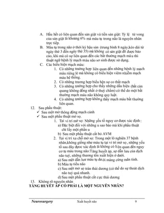 Neurosurgery Xuất huyết não 9
A. Hầu hết có liên quan đến sản giật và tiền sản giật: Tỷ lệ tử vong
của sản giật là khoảng 6% mà máu tụ trong não là nguyên nhân
trực tiếp.
B. Máu tụ trong não ở thời kỳ hậu sản (trung bình 8 ngày,kéo dài từ
ngày thứ 3 đến ngày thứ 35) mà không có sản giật đã được báo
cáo, khi mà có sự liên quan đến các bất thường mạch máu thì
thuật ngữ bệnh lý mạch máu não sơ sinh được sử dụng.
C. Các biểu hiện mạch máu:
1. Có những trường hợp liên quan đến những bệnh lý mạch
máu riêng lẻ mà không có biểu hiện viêm nhiễm mạch
máu hệ thống.
2. Có những trương hợp biểu hện sự co thắt mạch
3. Có những trường hợp cho thấy những dấu hiệu (bắt cản
quang không đồng nhất ở thuỳ chẩm) có thể do một bất
thường mạch máu não không quy luật.
4. Có những trường hợp không thấy mạch máu bất thường
liên quan.
12. Sau phẩu thuật:
 Sau một mở thông động mạch cảnh
 Sau một phẩu thuật mở sọ.
1. Tại vi trí mở sọ: Những yếu tố nguy cơ được xác định :
a) Đặc biệt đối với những u sao bào mà khi phẩu thuật
chỉ lấy một phần u
b) Sau một phẩu thuật cắt bỏ AVM
2. Tại vị trí xa chỗ mở sọ: Trong một lô nghiên 37 bệnh
nhân,không giống như máu tụ tại vi trí mở sọ, những yếu
tố sau đây đựoc xác định là không có liên quan đến nguy
cơ tụ máu trong não:Tăng huyết áp, sự dẫn lưu của dịch
não tuỷ, những thương tổn xuất hiện ở dưới.
a) Sau một dẫn luư máu tụ dưới màng cứng mãn tính.
b) Máu tụ tiểu não
c) Sau một mở sọ trán thái dương (có thể do sự thoát dịch
não tuỷ quá nhanh.
d) Sau một phẩu thuật cắt cực thái dương
13. Không rõ nguyên nhân
TĂNG HUYẾT ÁP CÓ PHẢI LÀ MỘT NGUYÊN NHÂN?
 