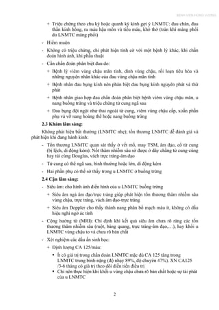 + Triệu chứng theo chu kỳ hoặc quanh kỳ kinh gợi ý LNMTC: đau chân, đau
thần kinh hông, ra máu hậu môn và tiểu máu, khó thở (tràn khí màng phổi
do LNMTC màng phổi)
- Hiếm muộn
- Không có triệu chứng, chỉ phát hiện tình cờ với một bệnh lý khác, khi chẩn
đoán hình ảnh, khi phẫu thuật
- Cần chẩn đoán phân biệt đau do:
+ Bệnh lý viêm vùng chậu mãn tính, dính vùng chậu, rối loạn tiêu hóa và
những nguyên nhân khác của đau vùng chậu mãn tính
+ Bệnh nhân đau bụng kinh nên phân biệt đau bụng kinh nguyên phát và thứ
phát
+ Bệnh nhân giao hợp đau chẩn đoán phân biệt bệnh viêm vùng chậu mãn, u
nang buồng trứng và triệu chứng tử cung ngã sau
+ Đau bụng đột ngột như thai ngoài tử cung, viêm vùng chậu cấp, xoắn phần
phụ và vỡ nang hoàng thể hoặc nang buồng trứng
2.3 Khám lâm sàng:
Không phát hiện bất thường (LNMTC nhẹ); tổn thương LNMTC dễ đánh giá và
phát hiện khi đang hành kinh:
- Tổn thương LNMTC quan sát thấy ở vết mổ, may TSM, âm đạo, cổ tử cung
(bị lệch, di động kém). Nốt thâm nhiễm sâu sờ được ở dây chằng tử cung-cùng
hay túi cùng Douglas, vách trực tràng-âm đạo
- Tử cung có thể ngã sau, bình thường hoặc lớn, di động kém
- Hai phần phụ có thể sờ thấy trong u LNMTC ở buồng trứng
2.4 Cận lâm sàng:
- Siêu âm: cho hình ảnh điển hình của u LNMTC buồng trứng
+ Siêu âm ngả âm đạo/trực tràng giúp phát hiện tổn thương thâm nhiễm sâu
vùng chậu, trực tràng, vách âm đạo-trực tràng
+ Siêu âm Doppler cho thấy thành nang phân bố mạch máu ít, không có dấu
hiệu nghi ngờ ác tính
- Cộng hưởng từ (MRI): Chỉ định khi kết quả siêu âm chưa rõ ràng các tổn
thương thâm nhiễm sâu (ruột, bàng quang, trực tràng-âm đạo,…), hay khối u
LNMTC vùng chậu to và chưa rõ bản chất
- Xét nghiệm các dấu ấn sinh học:
+ Định lượng CA 125/máu:
Ít có giá trị trong chẩn đoán LNMTC mặc dù CA 125 tăng trong
LNMTC trung bình-nặng (độ nhạy 89%, độ chuyên 47%). XN CA125
/3-6 tháng có giá trị theo dõi diễn tiến điều trị
Chỉ nên thực hiện khi khối u vùng chậu chưa rõ bản chất hoặc sự tái phát
của u LNMTC
2
BỆNH VIỆN HÙNG VƯƠNG
 