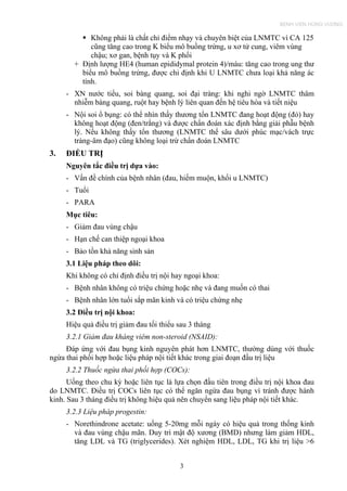 Không phải là chất chỉ điểm nhạy và chuyên biệt của LNMTC vì CA 125
cũng tăng cao trong K biểu mô buồng trứng, u xơ tử cung, viêm vùng
chậu; xơ gan, bệnh tụy và K phổi
+ Định lượng HE4 (human epididymal protein 4)/máu: tăng cao trong ung thư
biểu mô buồng trứng, được chỉ định khi U LNMTC chưa loại khả năng ác
tính.
- XN nước tiểu, soi bàng quang, soi đại tràng: khi nghi ngờ LNMTC thâm
nhiễm bàng quang, ruột hay bệnh lý liên quan đến hệ tiêu hóa và tiết niệu
- Nội soi ổ bụng: có thể nhìn thấy thương tổn LNMTC đang hoạt động (đỏ) hay
không hoạt động (đen/trắng) và được chẩn đoán xác định bằng giải phẫu bệnh
lý. Nếu không thấy tổn thương (LNMTC thể sâu dưới phúc mạc/vách trực
tràng-âm đạo) cũng không loại trừ chẩn đoán LNMTC
3. ĐIỀU TRỊ
Nguyên tắc điều trị dựa vào:
- Vấn đề chính của bệnh nhân (đau, hiếm muộn, khối u LNMTC)
- Tuổi
- PARA
Mục tiêu:
- Giảm đau vùng chậu
- Hạn chế can thiệp ngoại khoa
- Bảo tồn khả năng sinh sản
3.1 Liệu pháp theo dõi:
Khi không có chỉ định điều trị nội hay ngoại khoa:
- Bệnh nhân không có triệu chứng hoặc nhẹ và đang muốn có thai
- Bệnh nhân lớn tuổi sắp mãn kinh và có triệu chứng nhẹ
3.2 Điều trị nội khoa:
Hiệu quả điều trị giảm đau tối thiểu sau 3 tháng
3.2.1 Giảm đau kháng viêm non-steroid (NSAID):
Đáp ứng với đau bụng kinh nguyên phát hơn LNMTC, thường dùng với thuốc
ngừa thai phối hợp hoặc liệu pháp nội tiết khác trong giai đoạn đầu trị liệu
3.2.2 Thuốc ngừa thai phối hợp (COCs):
Uống theo chu kỳ hoặc liên tục là lựa chọn đầu tiên trong điều trị nội khoa đau
do LNMTC. Điều trị COCs liên tục có thể ngăn ngừa đau bụng vì tránh được hành
kinh. Sau 3 tháng điều trị không hiệu quả nên chuyển sang liệu pháp nội tiết khác.
3.2.3 Liệu pháp progestin:
- Norethindrone acetate: uống 5-20mg mỗi ngày có hiệu quả trong thống kinh
và đau vùng chậu mãn. Duy trì mật độ xương (BMD) nhưng làm giảm HDL,
tăng LDL và TG (triglycerides). Xét nghiệm HDL, LDL, TG khi trị liệu >6
3
BỆNH VIỆN HÙNG VƯƠNG
 