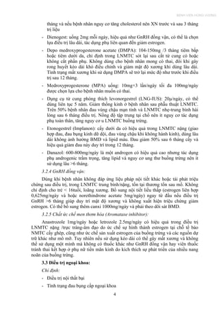tháng và nếu bệnh nhân nguy cơ tăng cholesterol nên XN trước và sau 3 tháng
trị liệu
- Dienogest: uống 2mg mỗi ngày, hiệu quả như GnRH đồng vận, có thể là chọn
lựa điều trị lâu dài, tác dụng phụ liên quan đến giảm estrogen.
- Depo medroxyprogesterone acetate (DMPA): 104-150mg /3 tháng tiêm bắp
hoặc tiêm dưới da, chỉ định trong LNMTC sót lại sau cắt tử cung có hoặc
không cắt phần phụ. Không dùng cho bệnh nhân mong có thai, đôi khi gây
rong huyết kéo dài khó điều chỉnh và giảm mật độ xương khi dùng lâu dài.
Tình trạng mất xương khi sử dụng DMPA sẽ trở lại mức độ như trước khi điều
trị sau 12 tháng.
- Medroxyprogesterone (MPA) uống: 10mg×3 lần/ngày tối đa 100mg/ngày
được chọn lựa cho bệnh nhân muốn có thai.
- Dụng cụ tử cung phóng thích levonorgestrel (LNG-IUS): 20μ/ngày, có thể
dùng liên tục 5 năm. Giảm thống kinh ở bệnh nhân sau phẫu thuật LNMTC.
Trên 50% bệnh nhân đau vùng chậu mạn tính và LNMTC nhẹ-trung bình hài
lòng sau 6 tháng điều trị. Nồng độ tập trung tại chổ nên ít nguy cơ tác dụng
phụ toàn thân, tăng nguy cơ u LNMTC buồng trứng.
- Etonogestrel (Implanon): cấy dưới da có hiệu quả trong LNMTC nặng (giao
hợp đau, đau bụng kinh dữ dội, đau vùng chậu khi không hành kinh), dùng lâu
dài không ảnh hưởng BMD và lipid máu. Đau giảm 50% sau 6 tháng cấy và
hiệu quả giảm đau này duy trì trong 12 tháng.
- Danazol: 600-800mg/ngày là một androgen có hiệu quả cao nhưng tác dụng
phụ androgenic trầm trọng, tăng lipid và nguy cơ ung thư buồng trứng nên ít
sử dụng lâu >6 tháng.
3.2.4 GnRH đồng vận:
Dùng khi bệnh nhân không đáp ứng liệu pháp nội tiết khác hoặc tái phát triệu
chứng sau điều trị, trong LNMTC trung bình/nặng, tồn tại thương tổn sau mổ. Không
chỉ định cho trẻ < 16tuổi, loãng xương. Bổ sung nội tiết liều thấp (estrogen liên hợp
0,625mg/ngày và hoặc norethindrone acetate 5mg/ngày) ngay từ đầu nếu điều trị
GnRH >6 tháng giúp duy trì mật độ xương và không xuất hiện triệu chứng giảm
estrogen. Có thể bổ sung thêm canxi 1000mg/ngày và phải theo dõi sát BMD.
3.2.5 Chất ức chế men thơm hóa (Aromatase inhibitor):
Anastrozole 1mg/ngày hoặc letrozole 2.5mg/ngày có hiệu quả trong điều trị
LNMTC nặng /trực tràng-âm đạo do ức chế sự hình thành estrogen tại chỗ tế bào
NMTC cấy ghép, cũng như ức chế sản xuất estrogen của buồng trứng và các nguồn dự
trữ khác như mô mỡ. Tuy nhiên nếu sử dụng kéo dài có thể gây mất xương và không
thể sử dụng một mình mà không có thuốc khác như GnRH đồng vận hay viên thuốc
tránh thai kết hợp ở phụ nữ tiền mãn kinh do kích thích sự phát triển của nhiều nang
noãn của buồng trứng.
3.3 Điều trị ngoại khoa:
Chỉ định:
- Điều trị nội thất bại
- Tình trạng đau bụng cấp ngoại khoa
4
BỆNH VIỆN HÙNG VƯƠNG
 