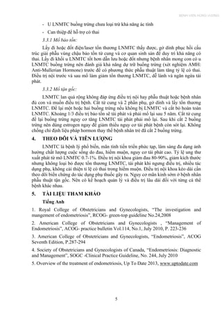 - U LNMTC buồng trứng chưa loại trừ khả năng ác tính
- Can thiệp để hỗ trợ có thai
3.3.1 Mổ bảo tồn:
Lấy đi hoặc đốt điện/laser tổn thương LNMTC thấy được, gở dính phục hồi cấu
trúc giải phẫu vùng chậu bảo tồn tử cung và cơ quan sinh sản để duy trì khả năng có
thai. Lấy đi khối u LNMTC tốt hơn dẫn lưu hoặc đốt nhưng bệnh nhân mong con có u
LNMTC buồng trứng nên đánh giá khả năng dự trữ buồng trứng (xét nghiệm AMH:
Anti-Mullerian Hormone) trước để có phương thức phẫu thuật làm tăng tỷ lệ có thai.
Điều trị nội trước và sau mổ làm giảm tổn thương LNMTC, dễ lành và ngăn ngừa tái
phát.
3.3.2 Mổ tận gốc:
LNMTC lan quá rộng không đáp ứng điều trị nội hay phẫu thuật hoặc bệnh nhân
đủ con và muốn điều trị bệnh. Cắt tử cung và 2 phần phụ, gở dính và lấy tổn thương
LNMTC. Để lại một hoặc hai buồng trứng nếu không bị LNMTC và cắt bỏ hoàn toàn
LNMTC. Khoảng 1/3 điều trị bảo tồn sẽ tái phát và phải mổ lại sau 5 năm. Cắt tử cung
để lại buồng trứng nguy cơ tăng LNMTC tái phát phải mổ lại. Sau khi cắt 2 buồng
trứng nên dùng estrogen ngay để giảm thiểu nguy cơ tái phát bệnh còn sót lại. Không
chống chỉ định liệu pháp hormon thay thế bệnh nhân trẻ đã cắt 2 buồng trứng.
4. THEO DÕI VÀ TIÊN LƯỢNG
LNMTC là bệnh lý phổ biến, mãn tính tiến triển phức tạp, lâm sàng đa dạng ảnh
hưởng chất lượng cuộc sống do đau, hiếm muộn, nguy cơ tái phát cao. Tỷ lệ ung thư
xuất phát từ mô LNMTC 0.7-1%. Điều trị nội khoa giảm đau 80-90%, giảm kích thước
nhưng không loại bỏ được tổn thương LNMTC, tái phát khi ngưng điều trị, nhiều tác
dụng phụ, không cải thiện tỉ lệ có thai trong hiếm muộn. Điều trị nội khoa kéo dài cần
theo dõi biến chứng do tác dụng phụ thuốc gây ra. Nguy cơ mãn kinh sớm ở bệnh nhân
phẫu thuật tận gốc. Nên có kế hoạch quản lý và điều trị lâu dài đối với từng cá thể
bệnh khác nhau.
5. TÀI LIỆU THAM KHẢO
Tiếng Anh
1. Royal College of Obstetricians and Gynecologists, “The investigation and
mangement of endometriosis”, RCOG- green-top guideline No.24,2008
2. American College of Obstetricians and Gynecologists , “Management of
Endometriosis”, ACOG- practice bulletin Vol.114, No.1, July 2010, P. 223-236
3. American College of Obstetricians and Gynecologists, “Endometriosis”, ACOG
Seventh Edition, P.287-294
4. Society of Obstetricians and Gynecologists of Canada, “Endometriosis: Diagnostic
and Management”, SOGC -Clinical Practice Guideline, No. 244, July 2010
5. Overview of the treatment of endometriosis, Up To Date 2013, www.uptodate.com
5
BỆNH VIỆN HÙNG VƯƠNG
 