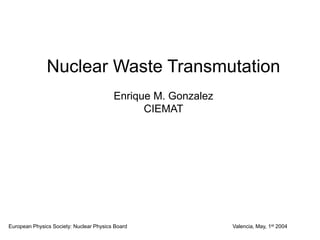 Nuclear Waste Transmutation
Enrique M. Gonzalez
CIEMAT
European Physics Society: Nuclear Physics Board Valencia, May, 1st 2004
 