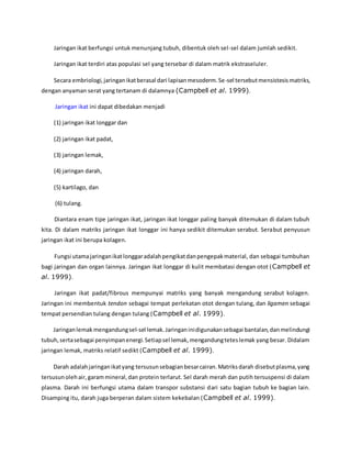 Jaringan ikat berfungsi untuk menunjang tubuh, dibentuk oleh sel-sel dalam jumlah sedikit. 
Jaringan ikat terdiri atas populasi sel yang tersebar di dalam matrik ekstraseluler. 
Secara embriologi, jaringan ikat berasal dari lapisan mesoderm. Se-sel tersebut mensistesis matriks, 
dengan anyaman serat yang tertanam di dalamnya (Campbell et al. 1999). 
Jaringan ikat ini dapat dibedakan menjadi 
(1) jaringan ikat longgar dan 
(2) jaringan ikat padat, 
(3) jaringan lemak, 
(4) jaringan darah, 
(5) kartilago, dan 
(6) tulang. 
Diantara enam tipe jaringan ikat, jaringan ikat longgar paling banyak ditemukan di dalam tubuh 
kita. Di dalam matriks jaringan ikat longgar ini hanya sedikit ditemukan serabut. Serabut penyusun 
jaringan ikat ini berupa kolagen. 
Fungsi utama jaringan ikat longgar adalah pengikat dan pengepak material, dan sebagai tumbuhan 
bagi jaringan dan organ lainnya. Jaringan ikat longgar di kulit membatasi dengan otot (Campbell et 
al. 1999). 
Jaringan ikat padat/fibrous mempunyai matriks yang banyak mengandung serabut kolagen. 
Jaringan ini membentuk tendon sebagai tempat perlekatan otot dengan tulang, dan ligamen sebagai 
tempat persendian tulang dengan tulang (Campbell et al. 1999). 
Jaringan lemak mengandung sel-sel lemak. Jaringan ini digunakan sebagai bantalan, dan melindungi 
tubuh, serta sebagai penyimpan energi. Setiap sel lemak, mengandung tetes lemak yang besar. Didalam 
jaringan lemak, matriks relatif sedikt (Campbell et al. 1999). 
Darah adalah jaringan ikat yang tersusun sebagian besar cairan. Matriks darah disebut plasma, yang 
tersusun oleh air, garam mineral, dan protein terlarut. Sel darah merah dan putih tersuspensi di dalam 
plasma. Darah ini berfungsi utama dalam transpor substansi dari satu bagian tubuh ke bagian lain. 
Disamping itu, darah juga berperan dalam sistem kekebalan (Campbell et al. 1999). 
 