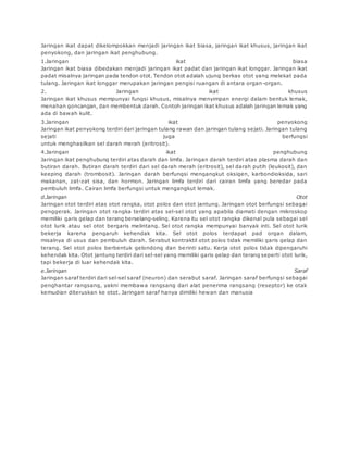 Jaringan ikat dapat dikelompokkan menjadi jaringan ikat biasa, jaringan ikat khusus, jaringan ikat 
penyokong, dan jaringan ikat penghubung. 
1.Jaringan ikat biasa 
Jaringan ikat biasa dibedakan menjadi jaringan ikat padat dan jaringan ikat longgar. Jaringan ikat 
padat misalnya jaringan pada tendon otot. Tendon otot adalah ujung berkas otot yang melekat pada 
tulang. Jaringan ikat longgar merupakan jaringan pengisi ruangan di antara organ-organ. 
2. Jaringan ikat khusus 
Jaringan ikat khusus mempunyai fungsi khusus, misalnya menyimpan energi dalam bentuk lemak, 
menahan goncangan, dan membentuk darah. Contoh jaringan ikat khusus adalah jaringan lemak yang 
ada di bawah kulit. 
3.Jaringan ikat penyokong 
Jaringan ikat penyokong terdiri dari jaringan tulang rawan dan jaringan tulang sejati. Jaringan tulang 
sejati juga berfungsi 
untuk menghasilkan sel darah merah (eritrosit). 
4.Jaringan ikat penghubung 
Jaringan ikat penghubung terdiri atas darah dan limfa. Jaringan darah terdiri atas plasma darah dan 
butiran darah. Butiran darah terdiri dari sel darah merah (eritrosit), sel darah putih (leukosit), dan 
keeping darah (trombosit). Jaringan darah berfungsi mengangkut oksigen, karbondioksida, sari 
makanan, zat-zat sisa, dan hormon. Jaringan limfa terdiri dari cairan limfa yang beredar pada 
pembuluh limfa. Cairan limfa berfungsi untuk mengangkut lemak. 
d.Jaringan Otot 
Jaringan otot terdiri atas otot rangka, otot polos dan otot jantung. Jaringan otot berfungsi sebagai 
penggerak. Jaringan otot rangka terdiri atas sel-sel otot yang apabila diamati dengan mikroskop 
memiliki garis gelap dan terang berselang-seling. Karena itu sel otot rangka dikenal pula sebagai sel 
otot lurik atau sel otot bergaris melintang. Sel otot rangka mempunyai banyak inti. Sel otot lurik 
bekerja karena pengaruh kehendak kita. Sel otot polos terdapat pad organ dalam, 
misalnya di usus dan pembuluh darah. Serabut kontraktil otot polos tidak memiliki garis gelap dan 
terang. Sel otot polos berbentuk gelondong dan berinti satu. Kerja otot polos tidak dipengaruhi 
kehendak kita. Otot jantung terdiri dari sel-sel yang memiliki garis gelap dan terang seperti otot lurik, 
tapi bekerja di luar kehendak kita. 
e.Jaringan Saraf 
Jaringan saraf terdiri dari sel-sel saraf (neuron) dan serabut saraf. Jaringan saraf berfungsi sebagai 
penghantar rangsang, yakni membawa rangsang dari alat penerima rangsang (reseptor) ke otak 
kemudian diteruskan ke otot. Jaringan saraf hanya dimiliki hewan dan manusia 
 