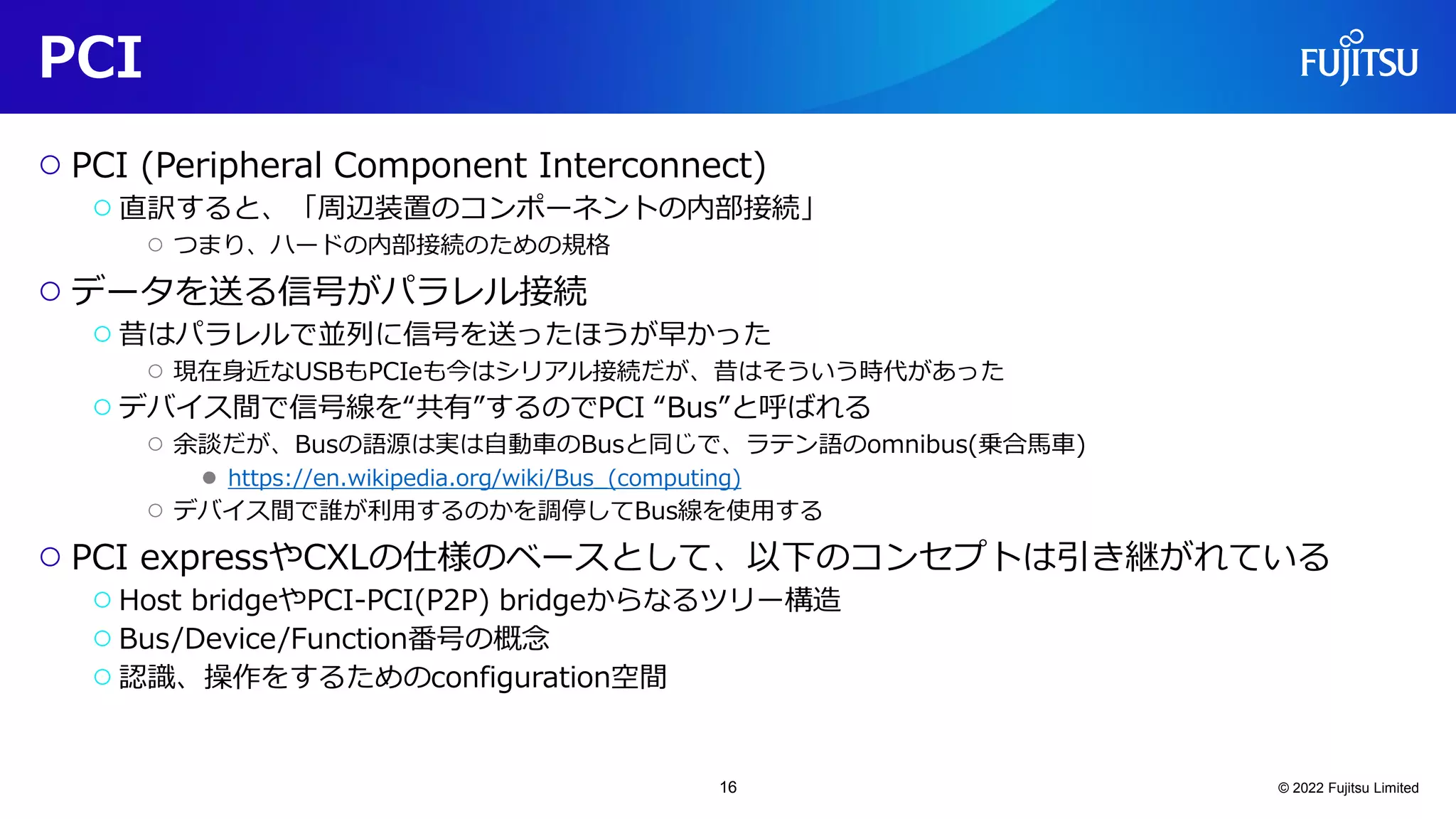 PCI
○ PCI (Peripheral Component Interconnect)
○直訳すると、「周辺装置のコンポーネントの内部接続」
○ つまり、ハードの内部接続のための規格
○ データを送る信号がパラレル接続
○昔はパラレルで並列に信号を送ったほうが早かった
○ 現在身近なUSBもPCIeも今はシリアル接続だが、昔はそういう時代があった
○デバイス間で信号線を“共有”するのでPCI “Bus”と呼ばれる
○ 余談だが、Busの語源は実は自動車のBusと同じで、ラテン語のomnibus(乗合馬車)
● https://en.wikipedia.org/wiki/Bus_(computing)
○ デバイス間で誰が利用するのかを調停してBus線を使用する
○ PCI expressやCXLの仕様のベースとして、以下のコンセプトは引き継がれている
○Host bridgeやPCI-PCI(P2P) bridgeからなるツリー構造
○Bus/Device/Function番号の概念
○認識、操作をするためのconfiguration空間
© 2022 Fujitsu Limited
16
 