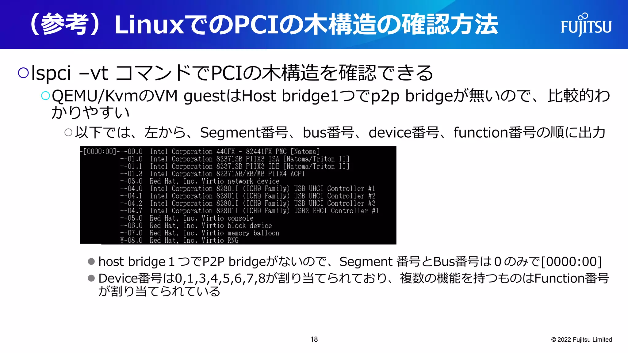 （参考）LinuxでのPCIの木構造の確認方法
○lspci –vt コマンドでPCIの木構造を確認できる
○QEMU/KvmのVM guestはHost bridge1つでp2p bridgeが無いので、比較的わ
かりやすい
○以下では、左から、Segment番号、bus番号、device番号、function番号の順に出力
●host bridge１つでP2P bridgeがないので、Segment 番号とBus番号は０のみで[0000:00]
●Device番号は0,1,3,4,5,6,7,8が割り当てられており、複数の機能を持つものはFunction番号
が割り当てられている
© 2022 Fujitsu Limited
18
 