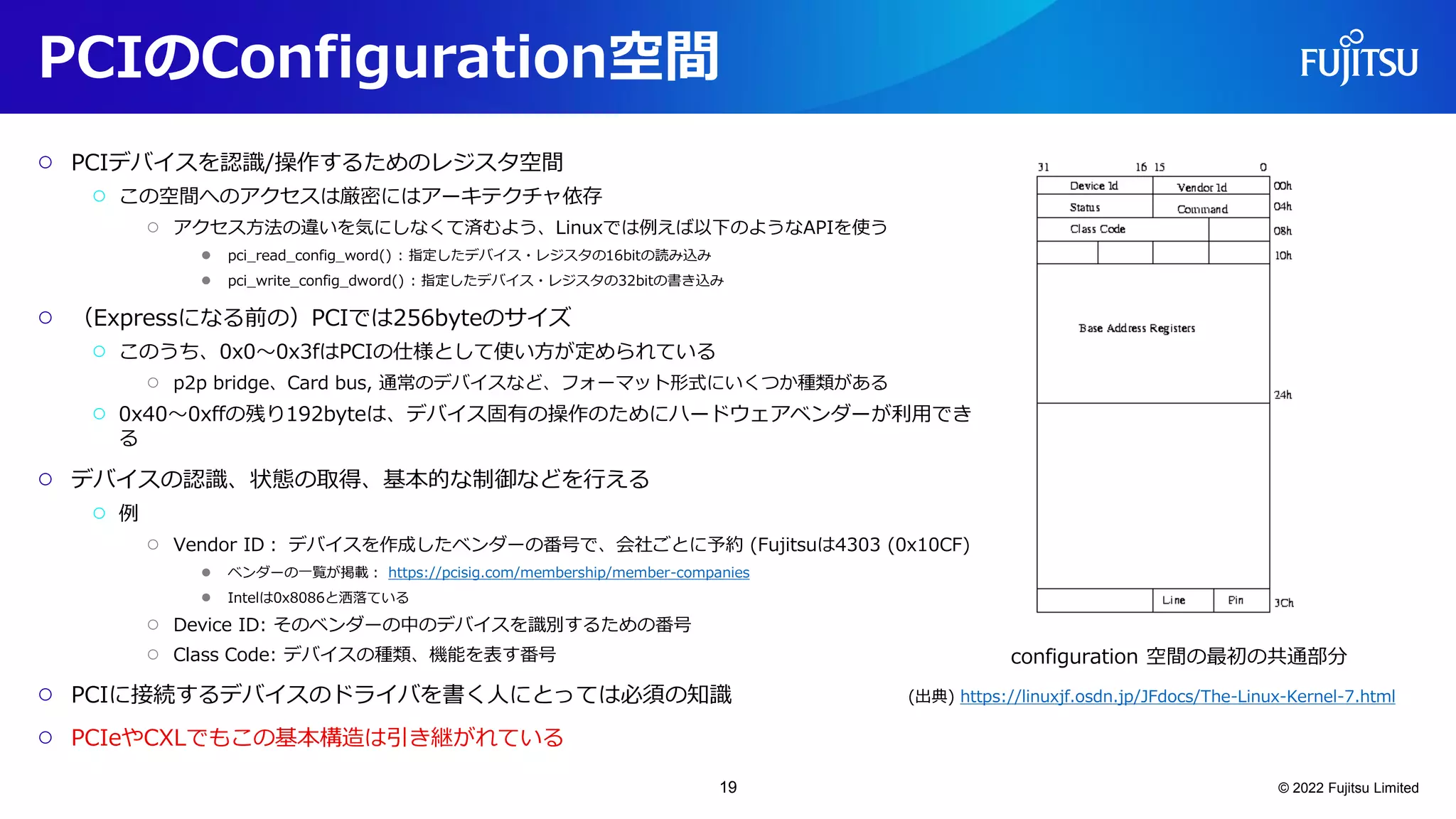 PCIのConfiguration空間
○ PCIデバイスを認識/操作するためのレジスタ空間
○ この空間へのアクセスは厳密にはアーキテクチャ依存
○ アクセス方法の違いを気にしなくて済むよう、Linuxでは例えば以下のようなAPIを使う
● pci_read_config_word() : 指定したデバイス・レジスタの16bitの読み込み
● pci_write_config_dword() : 指定したデバイス・レジスタの32bitの書き込み
○ （Expressになる前の）PCIでは256byteのサイズ
○ このうち、0x0～0x3fはPCIの仕様として使い方が定められている
○ p2p bridge、Card bus, 通常のデバイスなど、フォーマット形式にいくつか種類がある
○ 0x40～0xffの残り192byteは、デバイス固有の操作のためにハードウェアベンダーが利用でき
る
○ デバイスの認識、状態の取得、基本的な制御などを行える
○ 例
○ Vendor ID： デバイスを作成したベンダーの番号で、会社ごとに予約 (Fujitsuは4303 (0x10CF)
● ベンダーの一覧が掲載： https://pcisig.com/membership/member-companies
● Intelは0x8086と洒落ている
○ Device ID: そのベンダーの中のデバイスを識別するための番号
○ Class Code: デバイスの種類、機能を表す番号
○ PCIに接続するデバイスのドライバを書く人にとっては必須の知識
○ PCIeやCXLでもこの基本構造は引き継がれている
© 2022 Fujitsu Limited
configuration 空間の最初の共通部分
(出典) https://linuxjf.osdn.jp/JFdocs/The-Linux-Kernel-7.html
19
 