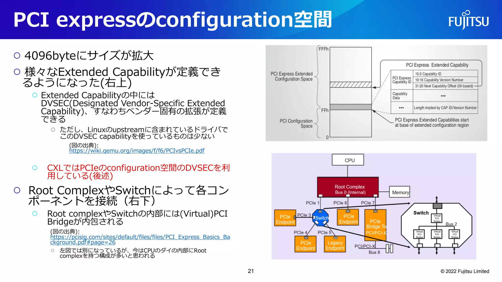 PCI expressのconfiguration空間
○ 4096byteにサイズが拡大
○ 様々なExtended Capabilityが定義でき
るようになった(右上)
○ Extended Capabilityの中には
DVSEC(Designated Vendor-Specific Extended
Capability)、すなわちベンダー固有の拡張が定義
できる
○ ただし、Linuxのupstreamに含まれているドライバで
このDVSEC capabilityを使っているものは少ない
(図の出典):
https://wiki.qemu.org/images/f/f6/PCIvsPCIe.pdf
○ CXLではPCIeのconfiguration空間のDVSECを利
用している(後述)
○ Root ComplexやSwitchによって各コン
ポーネントを接続（右下）
○ Root complexやSwitchの内部には(Virtual)PCI
Bridgeが内包される
(図の出典):
https://pcisig.com/sites/default/files/files/PCI_Express_Basics_Ba
ckground.pdf#page=26
○ 左図では別になっているが、今はCPUのダイの内部にRoot
complexを持つ構成が多いと思われる
© 2022 Fujitsu Limited
21
 