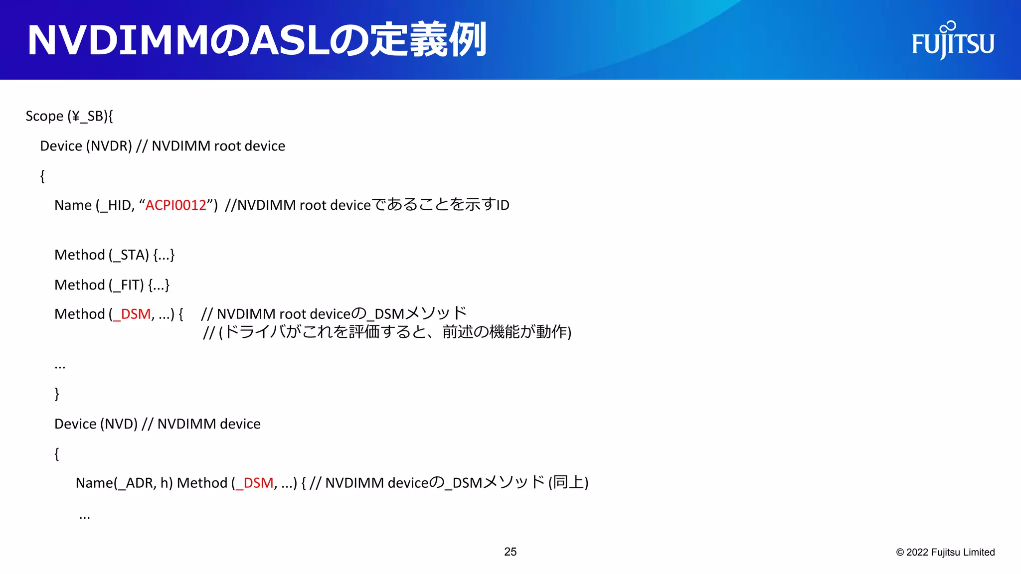 NVDIMMのASLの定義例
Scope (¥_SB){
Device (NVDR) // NVDIMM root device
{
Name (_HID, “ACPI0012”) //NVDIMM root deviceであることを示すID
Method (_STA) {...}
Method (_FIT) {...}
Method (_DSM, ...) { // NVDIMM root deviceの_DSMメソッド
// (ドライバがこれを評価すると、前述の機能が動作)
...
}
Device (NVD) // NVDIMM device
{
Name(_ADR, h) Method (_DSM, ...) { // NVDIMM deviceの_DSMメソッド (同上)
...
© 2022 Fujitsu Limited
25
 