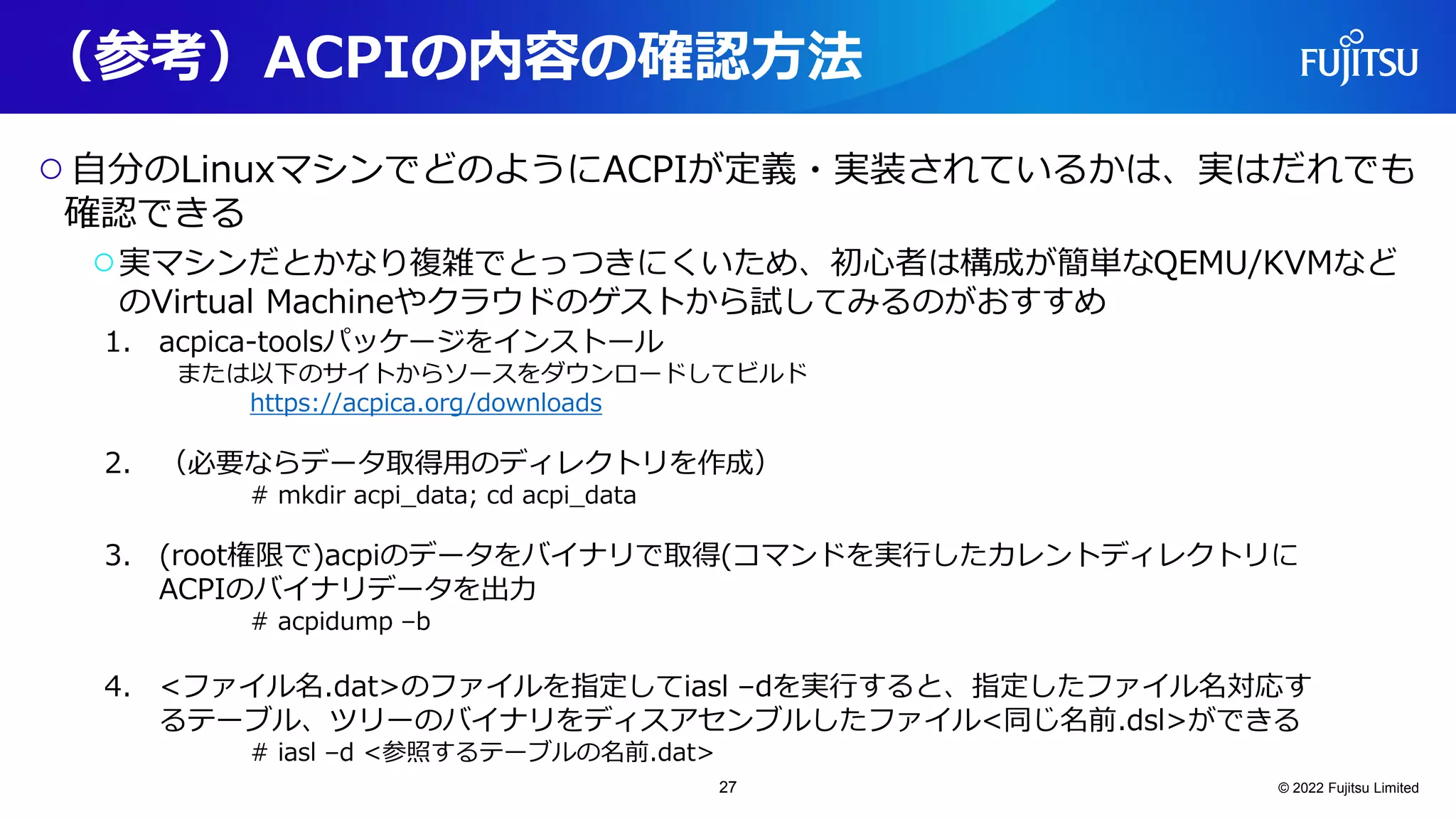（参考）ACPIの内容の確認方法
○自分のLinuxマシンでどのようにACPIが定義・実装されているかは、実はだれでも
確認できる
○実マシンだとかなり複雑でとっつきにくいため、初心者は構成が簡単なQEMU/KVMなど
のVirtual Machineやクラウドのゲストから試してみるのがおすすめ
© 2022 Fujitsu Limited
1. acpica-toolsパッケージをインストール
または以下のサイトからソースをダウンロードしてビルド
https://acpica.org/downloads
2. （必要ならデータ取得用のディレクトリを作成）
# mkdir acpi_data; cd acpi_data
3. (root権限で)acpiのデータをバイナリで取得(コマンドを実行したカレントディレクトリに
ACPIのバイナリデータを出力
# acpidump –b
4. <ファイル名.dat>のファイルを指定してiasl –dを実行すると、指定したファイル名対応す
るテーブル、ツリーのバイナリをディスアセンブルしたファイル<同じ名前.dsl>ができる
# iasl –d <参照するテーブルの名前.dat>
27
 