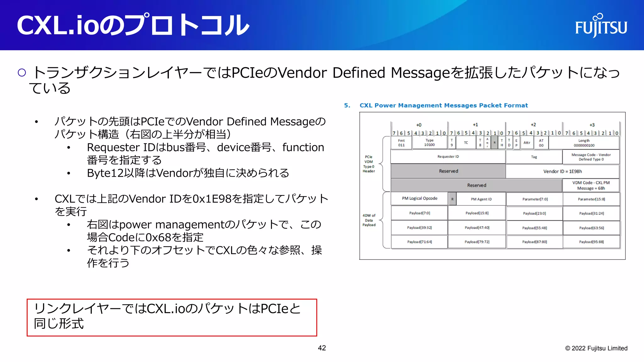 CXL.ioのプロトコル
○ トランザクションレイヤーではPCIeのVendor Defined Messageを拡張したパケットになっ
ている
© 2022 Fujitsu Limited
• パケットの先頭はPCIeでのVendor Defined Messageの
パケット構造（右図の上半分が相当）
• Requester IDはbus番号、device番号、function
番号を指定する
• Byte12以降はVendorが独自に決められる
• CXLでは上記のVendor IDを0x1E98を指定してパケット
を実行
• 右図はpower managementのパケットで、この
場合Codeに0x68を指定
• それより下のオフセットでCXLの色々な参照、操
作を行う
リンクレイヤーではCXL.ioのパケットはPCIeと
同じ形式
42
 