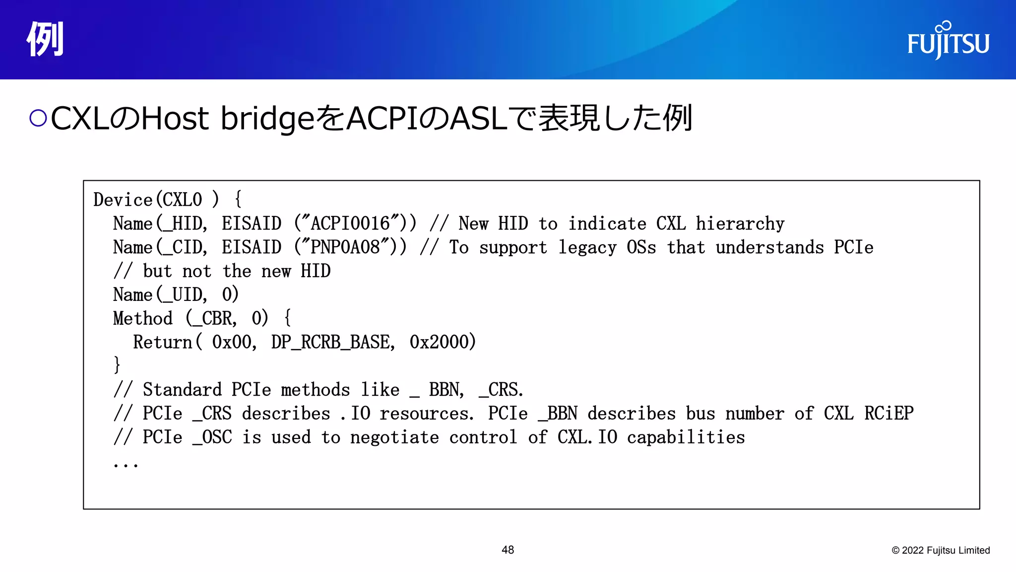 例
○CXLのHost bridgeをACPIのASLで表現した例
© 2022 Fujitsu Limited
Device(CXL0 ) {
Name(_HID, EISAID ("ACPI0016")) // New HID to indicate CXL hierarchy
Name(_CID, EISAID ("PNP0A08")) // To support legacy OSs that understands PCIe
// but not the new HID
Name(_UID, 0)
Method (_CBR, 0) {
Return( 0x00, DP_RCRB_BASE, 0x2000)
}
// Standard PCIe methods like _ BBN, _CRS.
// PCIe _CRS describes .IO resources. PCIe _BBN describes bus number of CXL RCiEP
// PCIe _OSC is used to negotiate control of CXL.IO capabilities
...
48
 