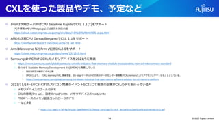 CXLを使った製品やデモ、予定など
○ Intelは次期サーバ向けCPU Sapphire RapidsでCXL 1.1(*)をサポート
(*)不揮発メモリやhotplugなどはまだ未対応の版
https://cloud.watch.impress.co.jp/img/clw/docs/1345/040/html/005_o.jpg.html
○ AMDも次期CPU Genoa/BergamoでCXL 1.1をサポート
https://northwood.blog.fc2.com/blog-entry-11142.html
○ ArmはNeoverse N2(Arm v9)でCXL2.0をサポート
https://cloud.watch.impress.co.jp/docs/news/1321510.html
○ SamsungはHPC向けにCXLのメモリデバイスを2021/5に発表
○ https://news.samsung.com/global/samsung-unveils-industry-first-memory-module-incorporating-new-cxl-interconnect-standard
○ 合わせて Scalable Memory Development Kit(SMDK)も発表している
○ 現在は特定の顧客にのみ公開
○ SMDKにより、「CXL memoryがAI, 機械学習、5G-edgeマーケットのためのデータセンター開発者がCXLmemoryによりアクセスしやすくなる」ととしている。
○ https://news.samsung.com/global/samsung-introduces-industrys-first-open-source-software-solution-for-cxl-memory-platform
○ 2021/11/14~19に行われたスパコン関連のイベントSC21にて複数の企業がCXLのデモを行っている*
○ メモリデバイスのプールのデモ
○ CXLの接続(link up)、設定のread/write、メモリデバイスのread/write
○ FPGAベースのメモリ拡張コントローラのデモ
○ …など多数
* https://b373eaf2-67af-4a29-b28c-3aae9e644f30.filesusr.com/ugd/0c1418_4e1be90162be492a992e3fc485663915.pdf
© 2022 Fujitsu Limited
14
 