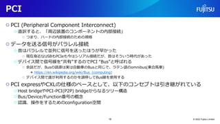 PCI
○ PCI (Peripheral Component Interconnect)
○直訳すると、「周辺装置のコンポーネントの内部接続」
○ つまり、ハードの内部接続のための規格
○ データを送る信号がパラレル接続
○昔はパラレルで並列に信号を送ったほうが早かった
○ 現在身近なUSBもPCIeも今はシリアル接続だが、昔はそういう時代があった
○デバイス間で信号線を“共有”するのでPCI “Bus”と呼ばれる
○ 余談だが、Busの語源は実は自動車のBusと同じで、ラテン語のomnibus(乗合馬車)
● https://en.wikipedia.org/wiki/Bus_(computing)
○ デバイス間で誰が利用するのかを調停してBus線を使用する
○ PCI expressやCXLの仕様のベースとして、以下のコンセプトは引き継がれている
○Host bridgeやPCI-PCI(P2P) bridgeからなるツリー構造
○Bus/Device/Function番号の概念
○認識、操作をするためのconfiguration空間
© 2022 Fujitsu Limited
16
 