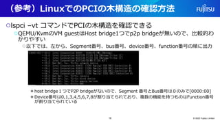 （参考）LinuxでのPCIの木構造の確認方法
○lspci –vt コマンドでPCIの木構造を確認できる
○QEMU/KvmのVM guestはHost bridge1つでp2p bridgeが無いので、比較的わ
かりやすい
○以下では、左から、Segment番号、bus番号、device番号、function番号の順に出力
●host bridge１つでP2P bridgeがないので、Segment 番号とBus番号は０のみで[0000:00]
●Device番号は0,1,3,4,5,6,7,8が割り当てられており、複数の機能を持つものはFunction番号
が割り当てられている
© 2022 Fujitsu Limited
18
 