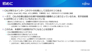 初めに
○ CXLが新たなインターコネクトの仕様として注目されつつある
○ GPGPU, Smart NIC, FPGA, メモリ(揮発性、不揮発性）など、次世代のデバイスを高速に接続
○ 一方で、CXLの仕様は過去の仕様や技術資産の蓄積の上に成り立っているため、若手技術者
には非常にとっつきにくいものとなっている
○ 過去のことを知らないと、仕様書中の言葉すらもわからない可能性がある
○ CXLの仕様書はPCI, ACPIの用語が多々出てきており、そちらをポイントしているケースも多い
○ 上記仕様について経験のない若手技術者にとって、非常にハードルが高い仕様となっている
○ このため、本資料では読者が以下になることを目指す
○ CXLの機能概略を知ることができる
○ CXLの仕様書が自力で読める(*)ようになる
○ CXL対応デバイスやそのドライバの開発のため
○ 対応OS・プラットフォームの開発やトラブル時のサポートのため
(*) 「スラスラと読んで理解できる」までいかなくとも、「仕様書を“眺めて”みようか」と一人でも思ってもらえればOK!
○ 上記のために、前提となるPCI, ACPIなどについても概略を説明する
© 2022 Fujitsu Limited
2
 