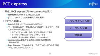 PCI express
○ 現在はPCI expressがInterconnectの主流に
○最新仕様はGen 6.0が2022/1に公開
○(CXLはGen 5.0で定められた仕様を利用)
○ 旧PCIとの違い
○Busの信号線がパラレルからシリアルに
○データの渡し方が、TCP/IPのようなパケットになり、３層
のレイヤーが定義された
○ トランザクション層：デバイスやCPU間のデータ通信
○ データリンク層：エラーチェックやリトライ
○ 物理層：電気的な接続、初期化、リンクの確立など
○configuration空間のサイズが4096byteに増えた
（次ページ）
○Root ComplexやSwitchによって各コンポーネントを接続
するようになった(次ページ）
© 2022 Fujitsu Limited
トランザクション層
データリンク層
物理層
20
 