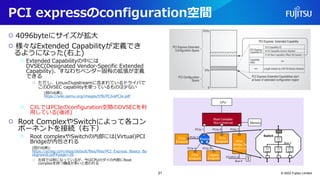 PCI expressのconfiguration空間
○ 4096byteにサイズが拡大
○ 様々なExtended Capabilityが定義でき
るようになった(右上)
○ Extended Capabilityの中には
DVSEC(Designated Vendor-Specific Extended
Capability)、すなわちベンダー固有の拡張が定義
できる
○ ただし、Linuxのupstreamに含まれているドライバで
このDVSEC capabilityを使っているものは少ない
(図の出典):
https://wiki.qemu.org/images/f/f6/PCIvsPCIe.pdf
○ CXLではPCIeのconfiguration空間のDVSECを利
用している(後述)
○ Root ComplexやSwitchによって各コン
ポーネントを接続（右下）
○ Root complexやSwitchの内部には(Virtual)PCI
Bridgeが内包される
(図の出典):
https://pcisig.com/sites/default/files/files/PCI_Express_Basics_Ba
ckground.pdf#page=26
○ 左図では別になっているが、今はCPUのダイの内部にRoot
complexを持つ構成が多いと思われる
© 2022 Fujitsu Limited
21
 
