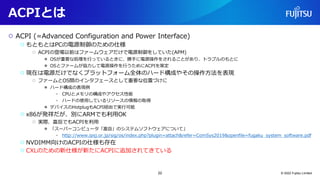 ACPIとは
○ ACPI (=Advanced Configuration and Power Interface)
○ もともとはPCの電源制御のための仕様
○ ACPIの登場以前はファームウェアだけで電源制御をしていた(APM)
● OSが重要な処理を行っているときに、勝手に電源操作をされることがあり、トラブルのもとに
● OSとファームが協力して電源操作を行うためにACPIを策定
○ 現在は電源だけでなくプラットフォーム全体のハード構成やその操作方法を表現
○ ファームとOS間のインタフェースとして重要な位置づけに
● ハード構成の表現例
• CPUとメモリの構成やアクセス性能
• ハードの使用しているリソースの情報の取得
● デバイスのHotplugもACPI経由で実行可能
○ x86が発祥だが、別にARMでも利用OK
○ 実際、富岳でもACPIを利用
● 「スーパーコンピュータ「富岳」のシステムソフトウェアについて」
• http://www.ipsj.or.jp/sig/os/index.php?plugin=attach&refer=ComSys2019&openfile=fugaku_system_software.pdf
○ NVDIMM向けのACPIの仕様も存在
○ CXLのための新仕様が新たにACPIに追加されてきている
© 2022 Fujitsu Limited
22
 