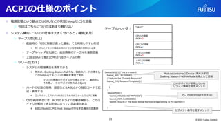 ACPIの仕様のポイント
○ 電源管理という観点ではCPUなどの状態(sleepなど)を定義
○ 今回はこちらについてはあまり触れない
○ システム構成についての仕様は大きく分けると２種類(私見）
○ テーブル型(右上)
○ 起動時の「OSに制御が渡った直後」でも利用しやすい形式
● 例）CPUとメモリの構成はOSのメモリ管理機構の初期化に必要
○ テーブルヘッダを先頭に、追加情報のテーブルを複数定義
○ 上図はSRAT(後述)と呼ばれるテーブルの例
○ ツリー型(右下)
○ システムの階層構造を表現できる
● 例えば、Docking Stationのような、複数のハードの塊を丸
ごとHotplugするといった機能を実現できる
• ツリーの末端のデバイスから停止させて、最終的に
その親ノードのデバイスを丸ごとEject
○ ハードの状態の取得、設定などをASLという独自コードで記
述・表現する
● コンパイルしてバイナリ形式にしたものがファームウェアに搭載
○ OSが利用するには、ACPIのドライバが動作開始し、このバ
イナリが解釈できる状態になっている必要がある
● 右図はNode0にPCI Host Bridgeが存在する場合の定義例
© 2022 Fujitsu Limited
テーブルヘッダ
“SRAT”
CPU1の情報
PXM=0
CPU２の情報
PXM=1
メモリ1の情報
PXM=0
メモリ2の情報
PXM=1
Device(ND0) { // this is a node 0
Name(_HID, "ACPI0004")
// Returns the "Current Resources"
Name(_CRS, ResourceTemplate() {
...
}
)
Device(PCI0) {
Name(_HID, EISAID("PNP0A03"))
Name(_ADR, 0x00000000)
Name(_SEG, 0) // The buses below the host bridge belong to PCI segment 0
...
}
Module(container) Device :塊を示すID
Docking StationやNUMA Nodeを塊として表現
このデバイスが使用している
リソース情報を返すメソッド
PCI Host bridgeを示す ID
セグメント番号を返すメソッド
23
 