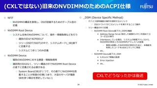 (CXLではない)旧来のNVDIMMのためのACPI仕様
○ NFIT
○ NVDIMMの構成を表現し、OSが認識するためのテーブル型の
定義
○ NVDIMM Root Device
○ システム全体のNVDIMMについて、操作・情報取得などを行う
○ 識別のIDは“ACPI0012”
○ ツリー(DSDT/SSDT)の中で、システムボード(_SB)直下
に定義する
○ システムにつき１つのみ定義
○ NVDIMM Device
○ 個別のNVDIMMに対する捜査・情報取得用
○ 識別用のIDはなく、ツリー構造の中でNVDIMM Root Device
の直下に定義される必要がある
○ System Board(SB)が１つで、その直下にNVDIMMを搭
載することが前提の仕様(つまり、大型のサーバが複数
SBを持つ場合を想定していない)
○ _DSM (Device Specific Method)
○ デバイス固有機能の操作を提供するメソッド
○ OSのドライバがこのメソッドを実行することで動作
○ ツリー構造の中で定義
○ NVDIMM Root Device配下の_DSMの機能
● Address Range Scrub 指定した範囲のメモリを舐めてエ
ラー訂正の実行
● Interleaveしている場合、システムの物理アドレスから、
NVDIMMの特定とそのDIMM内アドレスへの変換
• 筆者は故障したNVDIMMの特定のために、本機能を
利用したコードをndctlコマンドに実装
● etc..
○ NVDIMM Device配下の_DSM
● S.M.A.R.T情報の取得
● Error Injection
● etc..
© 2022 Fujitsu Limited
CXLでどうなったかは後述
24
 