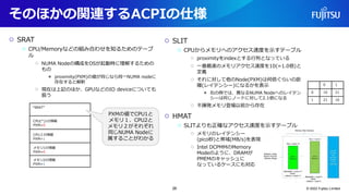 そのほかの関連するACPIの仕様
○ SRAT
○ CPU/Memoryなどの組み合わせを知るためのテーブ
ル
○ NUMA Nodeの構成をOSが起動時に理解するための
もの
● proximity(PXM)の値が同じなら同一NUMA nodeに
存在すると解釈
○ 現在は上記のほか、GPUなどのIO deviceについても
扱う
○ SLIT
○ CPUからメモリへのアクセス速度を示すテーブル
○ proximityをindexとする行列となっている
○ 一番最速のメモリアクセス速度を10(=1.0倍)と
定義
○ それに対して他のNode(PXM)は何倍ぐらいの距
離(レイテンシー)になるかを表示
● 右の例では、異なるNUMA Nodeへのレイテン
シーは同じノードに対して2.1倍になる
○ 不揮発メモリ登場以前から存在
○ HMAT
○ SLITよりも正確なアクセス速度を示すテーブル
○ メモリのレイテンシー
(pico秒)と帯域(MB/s)を表現
○ Intel DCPMMのMemory
Modeのように、DRAMが
PMEMのキャッシュに
なっているケースにも対応
© 2022 Fujitsu Limited
“SRAT”
CPU(*)1の情報
PXM=0
CPU２の情報
PXM=1
メモリ1の情報
PXM=0
メモリ2の情報
PXM=1
PXMの値でCPU1と
メモリ１、CPU2と
メモリ２がそれぞれ
同じNUMA Nodeに
属することがわかる
0 1
0 10 21
1 21 10
26
 