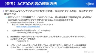 （参考）ACPIの内容の確認方法
○自分のLinuxマシンでどのようにACPIが定義・実装されているかは、実はだれでも
確認できる
○実マシンだとかなり複雑でとっつきにくいため、初心者は構成が簡単なQEMU/KVMなど
のVirtual Machineやクラウドのゲストから試してみるのがおすすめ
© 2022 Fujitsu Limited
1. acpica-toolsパッケージをインストール
または以下のサイトからソースをダウンロードしてビルド
https://acpica.org/downloads
2. （必要ならデータ取得用のディレクトリを作成）
# mkdir acpi_data; cd acpi_data
3. (root権限で)acpiのデータをバイナリで取得(コマンドを実行したカレントディレクトリに
ACPIのバイナリデータを出力
# acpidump –b
4. <ファイル名.dat>のファイルを指定してiasl –dを実行すると、指定したファイル名対応す
るテーブル、ツリーのバイナリをディスアセンブルしたファイル<同じ名前.dsl>ができる
# iasl –d <参照するテーブルの名前.dat>
27
 