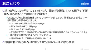 おことわり
○誤りがないよう努力していますが、筆者が誤解している個所や不正
確な個所がないとは言い切れません
○CXLおよびその関連仕様書はかなりのページ数であり、筆者もまだまだごく一
部の箇所しか読めていません
○CXL ver2.0仕様本体だけで628page
○PCIe Gen5本体で1299page
○ACPI ver.6.4で1063page
○その他まだCXL仕様本体にマージされていない仕様や実装のガイドラインなども色々
○仕様の原文を確認するようにしてください
○誤りがあれば、ご指摘いただけると幸いです
○説明は特に断りがなければv2.0の仕様ベースになります
© 2022 Fujitsu Limited
3
 