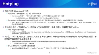 Hotplug
○ CXL2.0ではhotplugに対応
○ HotAddと「手順を踏まえた」Hot removeはOK
○ Hot Remove時はハードのラッチを操作するか、ソフトで適切にeject操作を行う必要
● ラッチが操作されると、OSに通知が渡りドライバによるeject操作が行われる
○ Surprising Hot Removeはgracefulにハンドリングする方法はないとしており、fatalな結果になることもある
○ 一応、そういう事象が起きたというビットはあるようで、ソフト側がそれをチェックして（エラーも含めた）何かしらの処理をおこなう
ことは可能な模様
○ 全体の仕様としてはPCIeベースになっている模様で、あまり詳しくは書かれていない
○ “9.9 Hotplug”節の記述
○ “CXL leverages PCI Express Hot-plug model and Hot-plug elements as defined in PCI Express Specification and the applicable
form factor specifications.”
○ ただし、デバイス内にシステムに共有するメモリ(Host managed Device Memory:HDM)がある場合、そ
の検出や設定をする必要がある
○ Root complexやUpstream側のSwitchにはHDM Decoder Capability Structureを実装
○ ソフト(OSのドライバ)がこれを利用
○ 詳しい手順については筆者もまだ学習中
○ 基本的には起動時と異なりファームウェアは介入せず、OSのドライバ側ですべて対処する必要があるはず。
© 2022 Fujitsu Limited
35
 