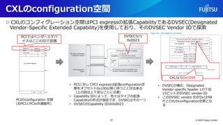 CXLのconfiguration空間
○ CXLのコンフィグレーション空間はPCI expressの拡張CapabilityであるDVSEC(Designated
Vendor-Specific Extended Capability)を使用しており、そのDVSEC Vendor IDで探索
© 2022 Fujitsu Limited
PCIのconfiguration 空間
(旧PCIとPCIe共通箇所)
• PCIに対してPCI expressは拡張configuration空
間をオフセット0x100以降に持つことが出来る
（上の図は上下逆なことに注意）
• Capability IDによって、色々なタイプの拡張
Capabilityの形式が指定でき、DVSECはその一つ
• DVSECのCapability IDは0x0023
• DVSECの場合、Designated
Vendor specific header 1の下位
15ビットがDVSEC vender ID
• このDVSEC vendor IDが0x1E98
だとCXLのconfiguration空間とな
る
CXLなら0x1E98
PCIではベンダーとデバ
イスはここのIDで認識
DVSECなら
0x0023
37
 
