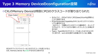 Type 3 Memory Deviceのconfiguration空間
○CXLのMemory Deviceは特別にPCIのクラスコードが割り当てられた
© 2022 Fujitsu Limited
PCIのデバイスドライバーはこのクラスコードを見つけると
CXL memory device をprobeするものと思われる
• 左のように、(PCIeではなく)PCI(base)のconfig空間のと
ころで判別できる
• PCIeのExtended Capabilityの中にはメモリデバイスのシ
リアル番号が入る
（おそらく、不揮発メモリのデバイス識別用で、ホットプ
ラグなどで、デバイスが入れ替わったりしたことを検出す
るため）
• Type1, Type2向けのクラスコードもあったほうがよさそ
うに思うが、ver2.0の仕様では定義されていない模様。
Class Codeに0x050210が入る
38
 