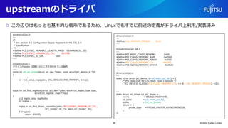 upstreamのドライバ
○ この辺りはもっとも基本的な個所であるため、Linuxでもすでに前述の定義がドライバ上利用/実装済み
© 2022 Fujitsu Limited
drivers/cxl/pci.h
---
/*
* See section 8.1 Configuration Space Registers in the CXL 2.0
* Specification
*/
#define PCI_DVSEC_HEADER1_LENGTH_MASK GENMASK(31, 20)
#define PCI_DVSEC_VENDOR_ID_CXL 0x1E98
#define PCI_DVSEC_ID_CXL 0x0
----
drivers/cxl/pci.c
デバイスのprobe（認識）のところで使われている個所。
----
static int cxl_pci_probe(struct pci_dev *pdev, const struct pci_device_id *id)
{
:
rc = cxl_setup_regs(pdev, CXL_REGLOC_RBI_MEMDEV, &map);
:
static int cxl_find_regblock(struct pci_dev *pdev, enum cxl_regloc_type type,
struct cxl_register_map *map)
{
u32 regloc_size, regblocks;
int regloc, i;
regloc = pci_find_dvsec_capability(pdev, PCI_DVSEC_VENDOR_ID_CXL,
PCI_DVSEC_ID_CXL_REGLOC_DVSEC_ID);
if (!regloc)
return -ENXIO;
drivers/cxl/pci.h
---
#define CXL_MEMORY_PROGIF 0x10
---
include/linux/pci_ids.h
---
#define PCI_BASE_CLASS_MEMORY 0x05
#define PCI_CLASS_MEMORY_RAM 0x0500
#define PCI_CLASS_MEMORY_FLASH 0x0501
#define PCI_CLASS_MEMORY_CXL 0x0502
#define PCI_CLASS_MEMORY_OTHER 0x0580
---
drivers/cxl/pci.c
---
static const struct pci_device_id cxl_mem_pci_tbl[] = {
/* PCI class code for CXL.mem Type-3 Devices */
{ PCI_DEVICE_CLASS((PCI_CLASS_MEMORY_CXL << 8 | CXL_MEMORY_PROGIF), ~0)},
---
static struct pci_driver cxl_pci_driver = {
.name = KBUILD_MODNAME,
.id_table = cxl_mem_pci_tbl,
.probe = cxl_pci_probe,
.driver = {
.probe_type = PROBE_PREFER_ASYNCHRONOUS,
},
};
39
 