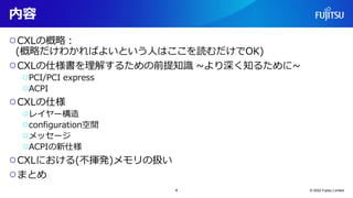 内容
○CXLの概略：
(概略だけわかればよいという人はここを読むだけでOK)
○CXLの仕様書を理解するための前提知識 ~より深く知るために~
○PCI/PCI express
○ACPI
○CXLの仕様
○レイヤー構造
○configuration空間
○メッセージ
○ACPIの新仕様
○CXLにおける(不揮発)メモリの扱い
○まとめ
© 2022 Fujitsu Limited
4
 