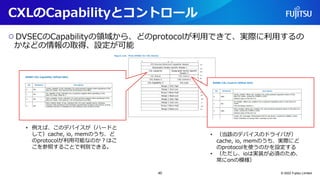 CXLのCapabilityとコントロール
○DVSECのCapabilityの領域から、どのprotocolが利用できて、実際に利用するの
かなどの情報の取得、設定が可能
© 2022 Fujitsu Limited
• 例えば、このデバイスが（ハードと
して）cache, io, memのうち、ど
のprotocolが利用可能なのか？はこ
こを参照することで判別できる。
• （当該のデバイスのドライバが）
cache, io, memのうち、実際にど
のprotocolを使うのかを設定する
• （ただし、ioは実装が必須のため、
常にonの模様）
40
 
