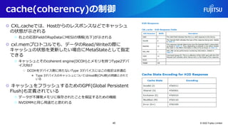 cache(coherency)の制御
○ CXL.cacheでは、Hostからのレスポンスなどでキャッシュ
の状態が示される
○ 右上の応答FieldのRspDataにMESIの情報(右下)が示される
○ cxl.memプロトコルでも、データのRead/Writeの際に
キャッシュの状態を更新したい場合にMetaStateとして指定
できる
○ キャッシュとそのcoherent engine(DCOH)とメモリを持つType2デバ
イス向け
○ DCOHをデバイス側に持たないType 3デバイスにはこの指定は非適応
● Type 3デバイスのキャッシュについてはHost側(CPU側)の問題とされて
いる
○ キャッシュをフラッシュするためのGPF(Global Persistent
Flush)も定義されている
○ データが不揮発メモリに保存されたことを保証するための機能
○ NVDIMMと同じ用途だと思われる
© 2022 Fujitsu Limited
45
 