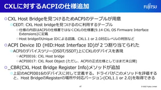 CXLに対するACPIの仕様追加
○CXL Host Bridgeを見つけるためACPIのテーブルが用意
○CEDT: CXL Host bridgeを見つけるのに利用するテーブル
○仕様の内容はACPIの仕様書ではなくCXLの仕様書(9.14 CXL OS Firmware Interface
Extensions)に記載
○Host bridgeのUnique IDによる認識、CXL1.1 or 2.0対応レベルの判別など
○ACPI Device ID (HID:Host Interface ID)が２つ割り当てられた
○ACPIのデバイスツリー(DSDT/SSDT)上にCXLのデバイスを表現
○ACPI0016: CXL Host bridge
○ACPI0017: CXL Root Object (ただし、ACPIの正式仕様としてはまだ未公開)
○_CBR(CXL Host Bridge Register Info)メソッドが追加
○上記のACPI0016のデバイスに対して定義する。ドライバがこのメソッドを評価する
と、Host BridgeのRegisterの場所や対応バージョン(CXL1.1 or 2.0)を取得できる
© 2022 Fujitsu Limited
47
 