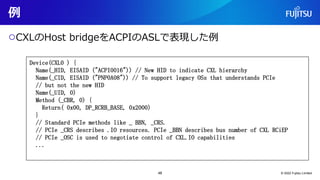 例
○CXLのHost bridgeをACPIのASLで表現した例
© 2022 Fujitsu Limited
Device(CXL0 ) {
Name(_HID, EISAID ("ACPI0016")) // New HID to indicate CXL hierarchy
Name(_CID, EISAID ("PNP0A08")) // To support legacy OSs that understands PCIe
// but not the new HID
Name(_UID, 0)
Method (_CBR, 0) {
Return( 0x00, DP_RCRB_BASE, 0x2000)
}
// Standard PCIe methods like _ BBN, _CRS.
// PCIe _CRS describes .IO resources. PCIe _BBN describes bus number of CXL RCiEP
// PCIe _OSC is used to negotiate control of CXL.IO capabilities
...
48
 