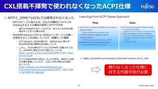 CXL搭載不揮発で使われなくなったACPI仕様
○ NFITと_DSM(*)はCXLでは使用されなくなった
○ NFITはテーブル型のため、CXLの木構造かつメモリを
Hotplugするような構成の表現にはやや不向き
○ 後からHotAddするケースのため、あらかじめ空白の領
域を作っておく必要がある
○ NVDIMM Deviceに対する_DSMはベンダーごとの違い
を吸収することを目指していたが、困難だった模様
○ 以下はIntelの_DSM仕様だが、当初はIntelに限らず
NVDIMM全体の標準化を目指していた
○ しかし、今は仕様のタイトルにDCPMMと記載されてお
り、DCPMMに限定された仕様になっている
https://pmem.io/documents/NVDIMM_DSM_Interf
ace-V1.8.pdf
○ かつてはNVDIMM-Nを出していたHPEも、独自の_DSM
の仕様を提案していたが、上記とは多少異なる仕様と
なっていた
https://github.com/HewlettPackard/hpe-
nvm/blob/master/Documentation/NFIT_DSM_DDR
4_NDVIMM-N_v88s.pdf
© 2022 Fujitsu Limited
(*) 厳密にはNVDIMM Root ModuleおよびNVDIMM Moduleに対する_DSM
使わなくなった仕様に
対する代替手段が必要
51
 