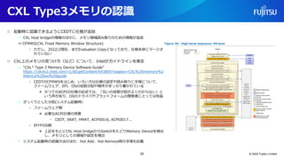 CXL Type3メモリの認識
○ 起動時に認識できるようにCEDTに仕様が追加
○ CXL Host bridgeの情報のほかに、メモリ領域読み取りのための情報が追加
⇒ CFMWS(CXL Fixed Memory Window Structure)
○ ただし、2022/2現在、まだEvaluation Copyとなっており、仕様本体にマージさ
れていない
○ CXL上のメモリの見つけ方（など）について、Intelがガイドラインを策定
○ “CXL* Type 3 Memory Device Software Guide”
https://cdrdv2.intel.com/v1/dl/getContent/643805?wapkw=CXL%20memory%2
0device%20sw%20guide
○ CEDTのCFMWSをはじめ、いろいろな仕様の設定や読み取りに手順について、
ファームウェア、EFI、OSの役割分担や順序がきっちり書かれている
● かつてのACPIの仕様の記述では、「互いの役割分担がよくわからない」と
いう声があり、OSのドライバやプラットフォームの開発者にとっては有益
○ ざっくりとした分担(システム起動時）
○ ファームウェア側
● 必要なACPI仕様の用意
• CEDT, SRAT, HMAT, ACPI0016, ACPI0017...
○ EFIやOS側
● 上記をもとにCXL Host bridgeからSwitchをたどりMemory Deviceを検出
し、メモリとしての領域や設定を検出
○ システム起動時の認識方法のほか、Hot Add、Hot Remove時の手順も記載
© 2022 Fujitsu Limited
52
 
