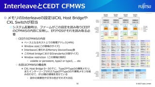 InterleaveとCEDT CFMWS
○ メモリのInterleaveの設定はCXL Host Bridgeや
CXL Switchが担当
○システム起動時は、ファームがこの設定を読み取りCEDT
のCFMWSの内容に反映し、EFIやOSがそれを読み取る必
要
○ CEDTのCFMWSの内容
● ベースとなるホスト上での物理アドレス(HPA)
● Window size(この領域のサイズ)
● Interleaveに使われるMemory Deviceのway数
● このHost bridgeにおけるGranularity(分割サイズ)
● Window restriction（この領域の制約）
• volatile or persistent, type2 or type3, ... etc
○ 右図はCFMWSの構成例
● CXL Host Bridge 0～3の下に、Type2やType3の揮発メモリ、
またインターリーブされたType2やType3の不揮発メモリを組
み合わせて、計10個の領域を見せている
• 図中の背景色や文字の色がそれぞれ対応
© 2022 Fujitsu Limited
53
 