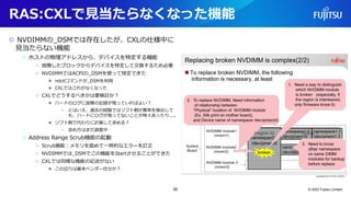 RAS:CXLで見当たらなくなった機能
○ NVDIMMの_DSMでは存在したが、CXLの仕様中に
見当たらない機能
○ ホストの物理アドレスから、デバイスを特定する機能
○ 故障したブロックからデバイスを特定して交換するため必要
○ NVDIMMではACPIの_DSMを使って特定できた
● ndctlコマンドが_DSMを利用
● CXLではこれがなくなった
○ CXLでどうするべきかは要検討か？
● ハードのログに故障の記録が残っていればよい？
• とはいえ、過去の経験ではソフト側が異常を検出して
も、ハードにログが残ってないことが時々あったり...。
● ソフト側で代わりに計算して求める？
• 求め方はまだ調査中
○ Address Range Scrub機能の起動
○ Scrub機能：メモリを舐めて一時的なエラーを訂正
○ NVDIMMでは_DSMでこの機能をStartさせることができた
○ CXLでは同様な機能の記述がない
● この辺りは基本ベンダー任せか？
© 2022 Fujitsu Limited
55
 