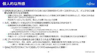 個人的な所感
○ GPGPUをはじめとした将来のデバイスをつなぐ次世代のインターコネクトとして、インフラには重
要な位置づけになる可能性
○ 分散システムとか、機械学習とか今後の様々なトレンド技術に対する縁の下の力持ちとして、PCIeにかわる必
須のインターコネクトになるかも？
○ PCIeをベースにしているのも、筋としては悪くないという印象
○ ただ、仕様もハードおよびソフトの実装も本格的になるのはこれからか？
○ 仕様自体が大きな目標を目指しており、実装が大変
○ Linuxのドライバの実装もまだまだこれから
● IntelのLinux kernelの開発エンジニアはCXL対応で非常に忙しいらしく、最近はレスポンスが遅れ気味
○ QEMU/KVMがCXLをサポートするようになるのはさらに先と思われる
○ まだCXL本体にマージされていない仕様も存在
○ 今後ハード・ソフトが一旦実現されて、それで問題点が発見され、それが改善されてからが本番か？
○ PC アーキテクチャ全体をまとめて教えてくれる入門書が必要
○ CPUだけでなく、PCI、ACPI、uEFIにCXLが追加され、関連仕様が多すぎて若者にはつらいと予想
○ と書くと「君が書くのを楽しみにしている」と煽てられるが、私だってこれを書くだけで一苦労する
○ Qiita(ブログ)でCXLについて記述してくれたredvespidさんに感謝！
© 2022 Fujitsu Limited
57
 