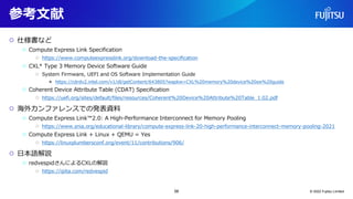 参考文献
○ 仕様書など
○ Compute Express Link Specification
○ https://www.computeexpresslink.org/download-the-specification
○ CXL* Type 3 Memory Device Software Guide
○ System Firmware, UEFI and OS Software Implementation Guide
● https://cdrdv2.intel.com/v1/dl/getContent/643805?wapkw=CXL%20memory%20device%20sw%20guide
○ Coherent Device Attribute Table (CDAT) Specification
○ https://uefi.org/sites/default/files/resources/Coherent%20Device%20Attribute%20Table_1.02.pdf
○ 海外カンファレンスでの発表資料
○ Compute Express Link™2.0: A High-Performance Interconnect for Memory Pooling
○ https://www.snia.org/educational-library/compute-express-link-20-high-performance-interconnect-memory-pooling-2021
○ Compute Express Link + Linux + QEMU = Yes
○ https://linuxplumbersconf.org/event/11/contributions/906/
○ 日本語解説
○ redvespidさんによるCXLの解説
○ https://qiita.com/redvespid
© 2022 Fujitsu Limited
58
 