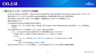CXLとは
○新たなインターコネクトの規格
○ Compute eXpress Linkの略で、“Open industry standard for high bandwidth, low-latency interconnect” とされている
○ 現在主流のインターコネクトであるPCI express(以後PCIe) の仕様を流用 (PCIe Gen.5以降が条件)
○ 特にGPGPU, Smart NIC, FPGA, メモリ(揮発性、不揮発性)のようなデバイスの接続でメリット
○ 現在の仕様はver 2.0
○ CXLのBoard of Directorの企業 (2022年1月調べ)
○ Alibaba, AMD, ARM, CISCO, DELL, Google, HPE, Huawei, intel, Meta(facebook), MicroSoft, nvidia, SAMSUNG,
XILINX
○ CXLと目的が近いライバルの仕様としては、CCIX、OpenCAPIが存在
○ しかし、 (ContributorやAdopterの数を含めても) 参加企業数はCXLと比べると少ない
● 青地は二股している企業、赤字は全てに最上級メンバとして参加している企業
● CCIX:
• AMD, ARM, HUAWEI, Mellanox(現nvidia), Qualcomm, XILINXがPromoterとして参加
● OpenCAPI:
• IBM, XILINXがStrategic Levelとして参加
○ 2021年にはGen-Zコンソーシアムも吸収し、システム内部だけでなくシステム外部への接続も視野に
© 2022 Fujitsu Limited
6
 